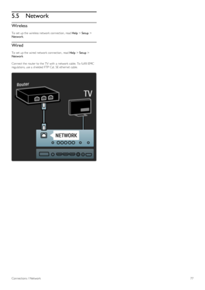 Page 775.5Network
Wireless
To  set up the  wireless network  connection, read Help > Setup >
Network.
Wired
To  set up the  wired network  connection,  read Help > Setup >
Network
Connect the  router to  the  TV  with  a  network  cable.  To  fullfill EMC
regulations, use a  shielded  FTP  Cat. 5E ethernet  cable.
Connections /  Network77
 