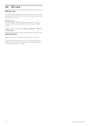 Page 785.6SD card
Memory  size
To  download rented  videos from Net TV,  you  need to  insert an  SD
memory card  in  the  TV  SD card  slot. Once formatted, leave the  card
permanently in  the  slot.
SD memory size
We  recommend an  SDHC  (High Capacity)  Class 2 card  with  a
minimum  of  4GB memory. For HD movies,  a  minumum of  8GB
memory.
Read more about  renting videos in  Help > Use your TV > Net  TV
> Video  stores.
Insert the card
Make  sure to  unlock the  SD memory card  before you  insert it.
To...