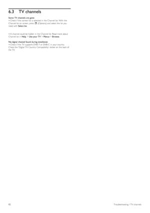 Page 826.3TV channels
Some  TV channels  are gone
• Check if  the  correct list  is selected in  the  Channel list. With  the
Channel list  on  screen, press  o (Options) and  select the  list  you
need with  Select list.
• A  channel could be hidden  in  the  Channel list. Read more about
Channel list  in  Help > Use your TV > Menus > Browse.
No digital  channel found during installation
• Check if  the  TV  supports DVB -T or DVB -C  in  your  country.
Check the  Digital  TV  Country  Compatibility  sticker...
