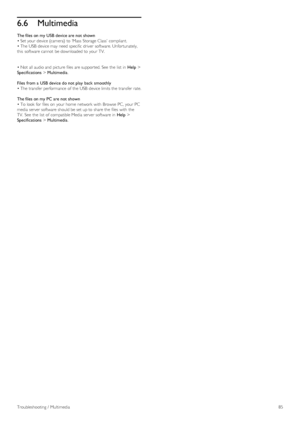 Page 856.6Multimedia
The files on my USB device are not shown
• Set your  device (camera)  to  ‘Mass  Storage Class’  compliant.
• The USB  device may  need specific driver  software. Unfortunately,
this  software cannot  be downloaded to  your  TV.
• Not  all audio and  picture files  are supported. See  the  list  in  Help >
Specifications > Multimedia.
Files  from a  USB device do not play  back  smoothly
• The transfer performance  of  the  USB  device limits the  transfer rate.
The files on my PC are not...