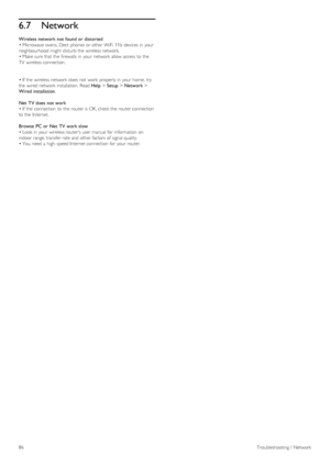 Page 866.7Network
Wireless  network not found or  distorted
• Microwave ovens, Dect  phones  or other WiFi  11b  devices  in  your
neighbourhood might  disturb  the  wireless network.
• Make  sure that  the  firewalls  in  your  network  allow access  to  the
TV  wireless connection.
• If  the  wireless network  does not  work  properly in  your  home, try
the  wired network  installation.  Read Help > Setup > Network >
Wired installation.
Net  TV does  not work
• If  the  connection  to  the  router is OK,...