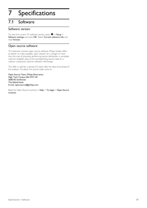 Page 877
7.1
Specifications
Software
Software version
To  view the  current  TV  software version, press  h > Setup >
Software  settings and  press  OK.  Select  Current software info and
read Version:.
Open  source software
This  television contains open  source  software.  Philips  hereby offers
to  deliver  or make  available,  upon  request, for  a  charge no  more
than the  cost  of  physically  performing source  distribution, a  complete
machine  readable  copy of  the  corresponding  source  code  on...