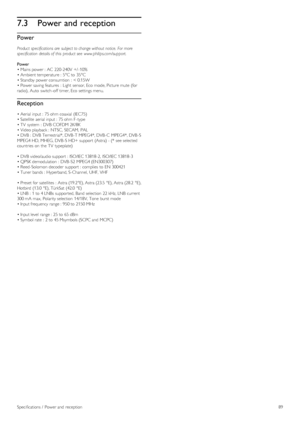 Page 897.3Power and reception
Power
Product  specifications are  subject to change without notice.  For more
specification  details of  this  product see  www.philips.com/support.
Power
• Mains power :  AC  220-240V  +/ -10%
• Ambient temperature :  5°C to  35°C
• Standby power consumtion  :  < 0.15W
• Power saving features  :  Light sensor, Eco  mode, Picture mute (for
radio),  Auto  switch-off  timer, Eco  settings menu.
Reception
• Aerial  input :  75 ohm coaxial  (IEC75)
• Satellite  aerial input :  75 ohm...