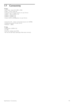 Page 937.7Connectivity
TV Rear
• EXT1  Scart  :  Audio L/R, CVBS  in,  RGB
• YPbPr  :  Y Pb  Pr,  Audio L/R
• VGA (D-sub  15),  Audio In  (stereo mini-jack 3.5mm)
• HDMI  1 - ARC  in  (HDMI  v1.4)
• HDMI  2 in  (HDMI  v1.3)
• HDMI  3 in  (HDMI  v1.3)
• Audio In  (DVI to  HDMI)(stereo  mini-jack 3.5mm)
• Audio Out  L/R — display  synchronised (coaxial -cinch -S/PDIF)
• Headphones (stereo mini-jack 3.5mm)
• Network — (RJ45)
TV Side
• HDMI  Side in  (HDMI  v1.3)
• 2x USB
• Common interface  slot (CAM)
• SD card...