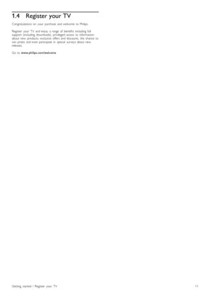 Page 111.4Register your TV
Congratulations  on   your   purchase   and  welcome   to  Philips.
Register   your   TV   and  enjoy   a  range   of   benefits   including   fullsupport   (including   downloads),   privileged  access   to  informationabout   new   products,  exclusive   offers  and  discounts,   the   chance   towin   prizes   and  even  participate  in   special   surveys  about   newreleases.
Go   to www.philips.com/welcome
Getting   started   /   Register   your   TV11
 