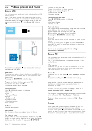 Page 313.3Videos, photos and music
Browse  USB
You   can   view   photos  or  play  your   music  and  videos   from  a  USBmemory  device.Insert   a USB  device   into  the   USB   connection   on   the   left-handside  of   the   TV   while   the   TV   is  switched   on.  The  TV   detects  thedevice   and  opens   a  list   showing  its  content.  If   the   list   does  not
appear   automatically,   press  h,  select Browse  USB  and  pressOK.
To   close  Browse   USB,  press  h  and  select  another...