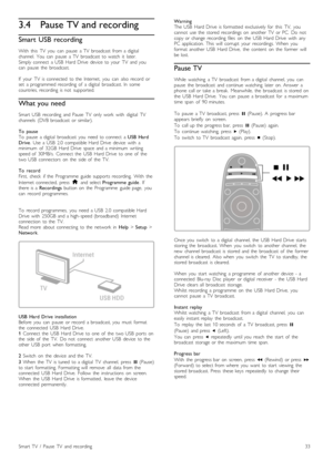 Page 333.4Pause TV and recording
Smart  USB recording
With   this   TV   you   can   pause   a  TV   broadcast   from  a  digitalchannel.   You   can   pause   a  TV   broadcast   to  watch   it   later.Simply  connect   a  USB   Hard  Drive   device   to  your   TV   and  youcan   pause   the   broadcast.
If   your   TV   is  connected   to  the   Internet,   you   can   also  record   orset   a  programmed  recording   of   a  digital   broadcast.  In   somecountries,  recording   is  not   supported.
What...