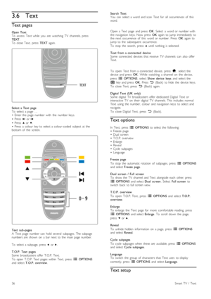 Page 363.6Text
Text pages
Open  TextTo   access   Text   while   you   are   watching   TV   channels,  pressTEXT.To   close  Text,   press  TEXT  again.
Select  a  Text   pageTo   select  a  page  …•   Enter  the   page  number  with   the   number  keys.
•   Press  W  or X
•   Press  u  or v.•   Press   a  colour  key  to  select  a  colour-coded   subject  at  thebottom  of   the   screen.
Text   sub -pagesA   Text   page  number  can   hold  several   subpages.   The  subpagenumbers  are   shown   on   a...