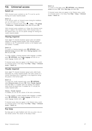 Page 474.6Universal access
Switch on
With   Universal   access   switched   on,  the   TV   is  set   for   use  forhearing   and  visually   impaired  people.
Switch   onIf   you   did  not   switch   on  Universal   access  during  the   installation,you   can   still  switch   it   on   in   Setup.
To   switch   on   Universal   access,  press  h > Setup > TV  settings> Preferences > Universal  access.  Select  On  and  press  OK.
With   Universal   access   switched   on   in   Setup,  the   Universal...