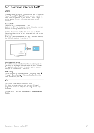 Page 675.7Common interface CAM
CAM
Scrambled  digital   TV   channels   can   be  decoded   with   a  ConditionalAccess   Module  (CAM).  Digital   TV   service   operators   provide  theCAM  when   you   subscribe  to  their   services.  Contact   a  digital   TVservice   operator   for   more   information  and  to  see  terms   &conditions.
Insert   a  CAMSwitch   off   the   TV   before   inserting   a  CAM.Look  on   the   CAM   for   the   correct   method  of   insertion.  Incorrectinsertion   can...