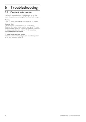 Page 686
6.1
Troubleshooting
Contact information
If   the   advice   and  suggestions  in   Troubleshooting   do   not   helpresolve   the   problem,  try   switching   the   TV   off   and  back   on   again.
WarningIf   your   TV   breaks  down, NEVER  try   to  repair   the   TV   yourself.
Consumer  CareIf   the   TV   problem  is  not   solved   you   can   call  the   PhilipsConsumer   Care  hotline   in   your   country.   Look  up  the   TV   modeland  serial  number  before   you   call.  Find  the...