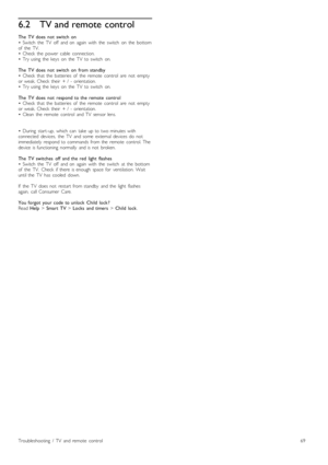 Page 696.2TV and remote control
The   TV  does   not   switch   on•   Switch   the   TV   off   and  on   again  with   the   switch   on   the   bottomof   the   TV.•   Check   the   power   cable   connection.•   Try  using   the   keys   on   the   TV   to  switch   on.
The   TV  does   not   switch   on   from  standby•   Check   that  the   batteries   of   the   remote   control   are   not   emptyor  weak.  Check   their   +  /   -  orientation.•   Try  using   the   keys   on   the   TV   to  switch...