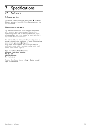 Page 757
7.1
Specifications
Software
Software version
To   view   the   current  TV   software   version,  press  h > Setup >Software   settings  and  press  OK.  Select  Current  software  infoand  read Version:.
Open source software
This   television  contains open   source   software.  Philips  herebyoffers  to  deliver,   upon   request,   a  copy  of   the   completecorresponding   source   code   for   the   copyrighted   open   sourcesoftware   packages   used   in   this   product  for   which  such...