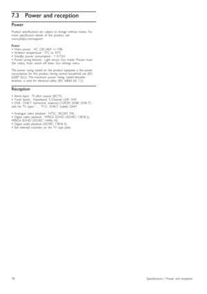 Page 787.3Power and reception
Power
Product  specifications  are   subject  to  change  without   notice.   Formore   specification  details   of   this   product,   seewww.philips.com/support.
Power•   Mains   power   :  AC   220 -240V  +/ -10%•   Ambient  temperature   :  5°C   to  35°C•   Standby   power   consumption  :  <  0.15W•   Power   saving  features  :  Light  sensor,  Eco   mode,   Picture   mute(for   radio),  Auto   switch -off   timer,   Eco   settings   menu.
The  power   rating   stated   on...