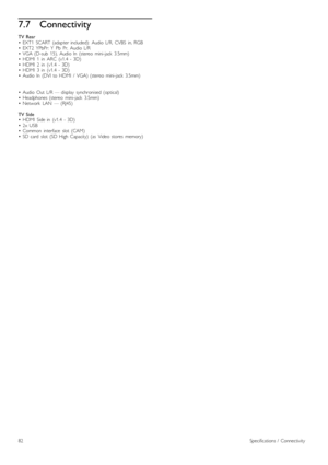 Page 827.7Connectivity
TV  Rear•   EXT1   SCART  (adapter  included):   Audio  L/R,   CVBS   in,  RGB•   EXT2   YPbPr:  Y   Pb   Pr,   Audio  L/R•   VGA  (D-sub   15),  Audio  In   (stereo   mini-jack   3.5mm)•   HDMI   1   in   ARC   (v1.4   -  3D)•   HDMI   2   in   (v1.4   -  3D)•   HDMI   3   in   (v1.4   -  3D)•   Audio  In   (DVI  to  HDMI   /   VGA)  (stereo   mini-jack   3.5mm)
•   Audio  Out   L/R  —  display   synchronised  (optical)•   Headphones  (stereo   mini-jack   3.5mm)•   Network   LAN   —...