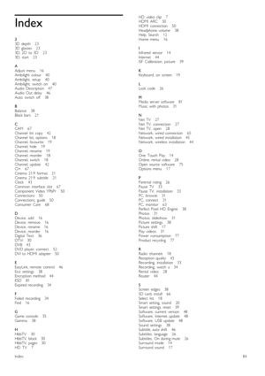 Page 84Index
33D   depth      233D   glasses       233D,  2D   to  3D       233D,  start       23
AAdjust  menu       16Ambilight  colour      40Ambilight,   setup       40Ambilight,   switch   on       40Audio  Description      47Audio  Out   delay       46Auto   switch   off       38
BBalance      38Black  bars      21
CCAM       67Channel   list   copy      42Channel   list,  options       18Channel,  favourite      19Channel,  hide       19Channel,  rename      19Channel,  reorder       18Channel,  switch...