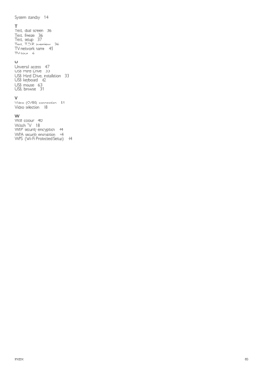 Page 85System   standby       14
TText,   dual   screen      36Text,   freeze      36Text,   setup       37Text,   T.O.P.  overview       36TV   network   name       45TV   tour       6
UUniversal   access       47USB   Hard  Drive       33USB   Hard  Drive,   installation      33USB   keyboard      62USB   mouse      63USB,  browse       31
VVideo  (CVBS)   connection       51Video  selection      18
WWall   colour      40Watch  TV       18WEP   security  encryption       44WPA  security  encryption...