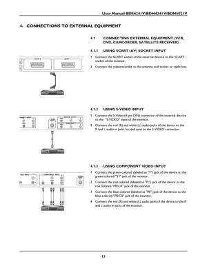 Page 15User Manual BDS4241V/BDH4241V/BDH5021V
13
4. CONNECTIONS TO EXTERNAL EQUIPMENT
4.1 CONNECTING EXTERNAL EQUIPMENT (VCR, 
DVD, CAMCORDER, SATELLITE RECEIVER) 
4.1.1 USING SCART (AV) SOCKET INPUT 
1 Connect the SCART socket of the external decvice to the SCART 
socket of the monitor.
2 Connect the videorecorder to the antenna wall socket or cable box.
4.1.2 USING S-VIDEO INPUT 
1 Connect the S-Video (4-pin DIN) connector of the external decvice 
to the  S-VIDEO input of the monitor.
2 Connect the red (R)...