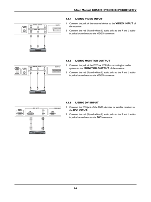 Page 16User Manual BDS4241V/BDH4241V/BDH5021V
14
4.1.4 USING VIDEO INPUT 
1 Connect the jack of the external device to the VIDEO INPUT of 
the monitor.
2 Connect the red (R) and white (L) audio jacks to the R and L audio-
in jacks located next to the VIDEO connector.
4.1.5 USING MONITOR OUTPUT
1 Connect the jack of the DVD or VCR (for recording) or audio 
system to the 
MONITOR OUTPUT of the monitor.
2 Connect the red (R) and white (L) audio jacks to the R and L audio-
in jacks located next to the VIDEO...