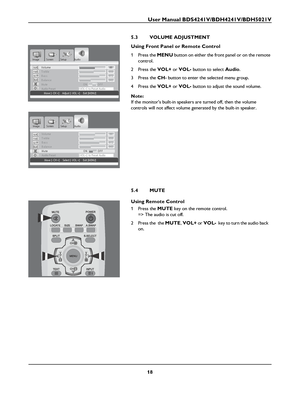 Page 20User Manual BDS4241V/BDH4241V/BDH5021V
18
5.3 VOLUME ADJUSTMENT
Using Front Panel or Remote Control
1Press the MENU button on either the front panel or on the remote 
control.
2Press the 
VOL+ or VOL- button to select Audio.
3Press the CH- button to enter the selected menu group.
4Press the 
VOL+ or VOL- button to adjust the sound volume.
Note:
If the monitors built-in speakers are turned off, then the volume 
controls will not affect volume generated by the built-in speaker.
5.4 MUTE
Using Remote...