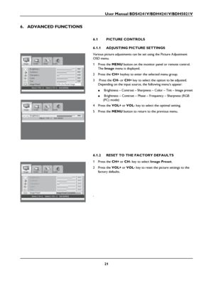 Page 23User Manual BDS4241V/BDH4241V/BDH5021V
21
6. ADVANCED FUNCTIONS
6.1 PICTURE CONTROLS
6.1.1 ADJUSTING PICTURE SETTINGS
Various picture adjustments can be set using the Picture Adjustment 
OSD menu.
1Press the MENU button on the monitor panel or remote control. 
The Image menu is displayed.
2Press the CH+ keykey to enter the selected menu group.
3  Press the CH- or CH+ key to select the option to be adjusted.
Depending on the input source, the following menu’s appear:
● Brightness – Contrast – Sharpness –...