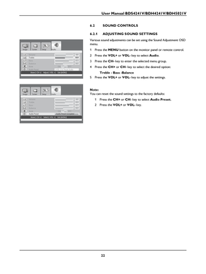 Page 24User Manual BDS4241V/BDH4241V/BDH5021V
22
6.2 SOUND CONTROLS
6.2.1 ADJUSTING SOUND SETTINGS
Various sound adjustments can be set using the Sound Adjustment OSD 
menu.
1Press the MENU button on the monitor panel or remote control.
2Press the VOL+ or VOL- key to select Audio.
3Press the CH- key to enter the selected menu group.
4Press the CH+ or CH- key to select the desired option:
Treble - Bass -Balance
5Press the VOL+ or VOL- key to adjust the settings.
Note:
You can reset the sound settings to the...