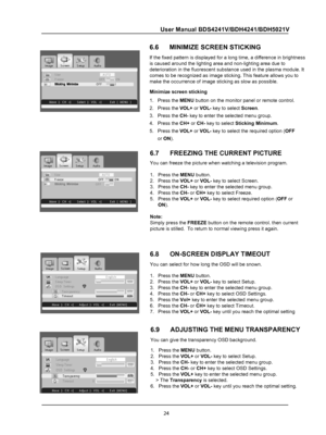 Page 26
24
User Manual BDS4241V/BDH4241/BDH5021V
 
OTUAeziSNO FFO ezeerFOFF O N
 
hsilgnEegaugnaL030remiT peelSOSD   Settin gs Tran sp aren cy070Tim eo ut020
 
hsilgnEegaugnaL030remiT peelSO SD   Settin gs          
Tran sp aren cy070
T 020tuoemi
6.7      FREEZING THE CURRENT PICTURE
You can freeze the picture when watching a television program.
1.   Press the MENU button.
2.   Press the VOL+ or VOL- key to select Screen.
3.   Press the CH- key to enter the selected menu group.
4.   Press the CH- or CH+ key to...