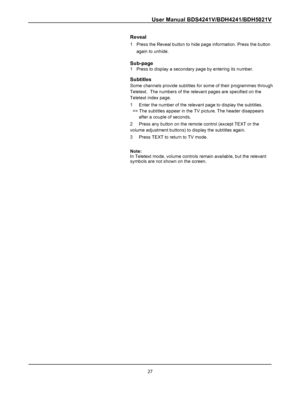 Page 29
User Manual BDS4241V/BDH4241/BDH5021V
Reveal
1   Press the Reveal button to hide page information. Press the button
     again to unhide.
Sub-page
1   Press to display a secondary page by entering its number.
Subtitles
Some channels provide subtitles for some of their programmes through
Teletext.  The numbers of the relevant pages are specified on the
Teletext index page.
1     Enter the number of the relevant page to display the subtitles.
  => The subtitles appear in the TV picture. The header...