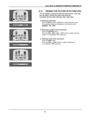 Page 30
User Manual BDS4241V/BDH4241/BDH5021V
28
6.13      VIEWING THE PICTURE IN PICTURE (PIP)
You can display a sub-picture with the main picture. In this way
you can watch  monitor the video input from any
connected devices while watching  other video input.
Selecting a PIP mode
Press the SPLIT button repeatedly to select required mode.
The available modes are displayed in the following order.
NORMAL - PIP - PBP
Selecting a location of the sub-picture
Press the LOCATE button.
Press the VOL-, VOL+, CH-, or...