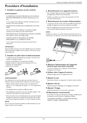 Page 17Manuel de l’Utilisateur BDL3215E / BDL4225E
14
Procédure d’Installation
 Installer le système au bon endroit 1.
AVERTISSEMENT :
LE MONITEUR LCD DOIT ETRE DEPLACE OU INSTALLE  ‡
PAR DEUX PERSONNES AU MOINS. (Seulement pour les 
42”)
Le non respect cette règle peut entraîner des blessures si le 
moniteur LCD venait à tomber.
N’ESSAYEZ PAS D’INSTALLER LE MONITEUR LCD VOUS - ‡
MEME.
L’écran LCD doit être installé par un technicien qualifié. 
Contactez votre dealer pour plus d’informations.
NE MONTEZ PAS ET...