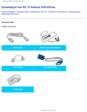 Page 106
Connecting to Your PC, TV Antenna, DVD/VCR etc.
Connecting to Your PC, TV Antenna, DVD/VCR etc. 
Product Description • Accessory Pack • Connecting to Your PC, TV Antenna, DVD/VCR etc. • Getting Started • 
Optimizing Performance
Accessory Pack
Unpack all the parts 
Power cableRemote control & batteries
   
DVI-D cable VGA signal cable
   
 
E-DFU pack  
 
file:///D|/My%20Documents/dfu/BDL3221V/english/320wn6/INSTALL/CONNECT.HT\
M (1 of 9)2005-11-07 12:52:38 PM 