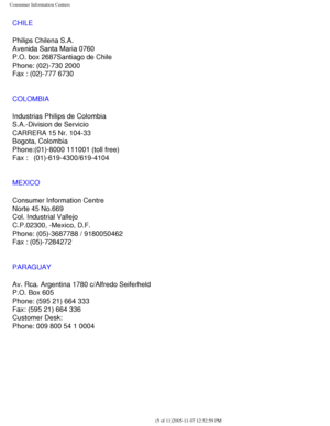 Page 127
Consumer Information Centers
CHILE
Philips Chilena S.A.
Avenida Santa Maria 0760
P.O. box 2687Santiago de Chile
Phone: (02)-730 2000
Fax : (02)-777 6730
COLOMBIA
Industrias Philips de Colombia
S.A.-Division de Servicio
CARRERA 15 Nr. 104-33
Bogota, Colombia
Phone:(01)-8000 111001 (toll free)
Fax :   (01)-619-4300/619-4104
MEXICO
Consumer Information Centre
Norte 45 No.669
Col. Industrial Vallejo
C.P.02300, -Mexico, D.F.
Phone: (05)-3687788 / 9180050462
Fax : (05)-7284272
PARAGUAY
Av. Rca. Argentina 1780...