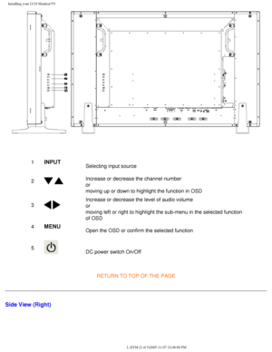 Page 17
Installing your LCD Monitor/TV
 
1INPUTSelecting input source
2
  Increase or decrease the channel number
or
moving up or down to highlight the function in OSD
3
 
Increase or decrease the level of audio volume
or
moving left or right to highlight the sub-menu in the selected function \
of OSD
4
MENUOpen the OSD or confirm the selected function
5
 DC power switch On/Off
RETURN TO TOP OF THE PAGE
Side View (Right)
file:///D|/My%20Documents/dfu/BDL3221V/english/320wn6/INSTALL/INSTALL.HT\
M (2 of...