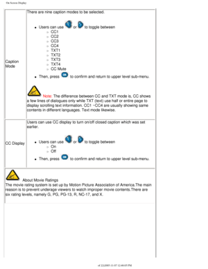 Page 38
On Screen Display
Caption 
ModeThere are nine caption modes to be selected.
l     Users can use  or  to toggle between 
m     CC1
m     CC2
m     CC3
m     CC4
m     TXT1
m     TXT2
m     TXT3
m     TXT4
m     CC Mute
l     Then, press  to confirm and return to upper level sub-menu. 
 Note: The difference between CC and TXT mode is, CC shows 
a few lines of dialogues only while TXT (text) use half or entire page\
 to 
display scrolling text information. CC1 ~CC4 are usually showing same 
contents in...