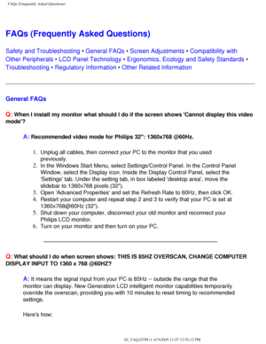 Page 51
FAQs (Frequently Asked Questions)
FAQs (Frequently Asked Questions)
Safety and Troubleshooting • General FAQs • Screen Adjustments • Compatibility with 
Other Peripherals • LCD Panel Technology • Ergonomics, Ecology and Safety Standards • 
Troubleshooting • Regulatory Information • Other Related Information
General FAQs 
Q:
 When I install my monitor what should I do if the screen shows Cannot \
display this video 
mode?
A: Recommended video mode for Philips 32: 1360x768 @60Hz.
1.  Unplug all cables,...