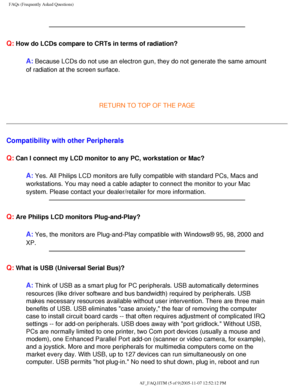 Page 55
FAQs (Frequently Asked Questions)
Q: How do LCDs compare to CRTs in terms of radiation?
A: Because LCDs do not use an electron gun, they do not generate the same \
amount 
of radiation at the screen surface.
 
 
RETURN TO TOP OF THE PAGE
Compatibility with other Peripherals
Q:
 Can I connect my LCD monitor to any PC, workstation or Mac?
A: Yes. All Philips LCD monitors are fully compatible with standard PCs, M\
acs and 
workstations. You may need a cable adapter to connect the monitor to you\
r Mac...