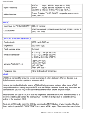 Page 8
Product Information
• Input FrequencyWXGA        Hsync  48 kHz, Vsync 60 Hz (N.I.)
SVGA         Hsync  38 kHz, Vsync 60 Hz (N.I.)
VGA/DVI-D  Hsync  31 kHz, Vsync 60 Hz (N.I.)
• Video interface D-sub, S-Video, TV-RF, SCART composite, components 
video, and DVI
 
AUDIO
• Input level for PC/SVHS/SCART
500 mV nominal
• Loudspeaker  10W Stereo Audio (10W/channel RMS x2, 200Hz~10kHz, 8 
ohm, 10% THD)
 
OPTICAL CHARACTERISTICS 
• Contrast ratio
1200:1(with DCR on)
• Brightness  500 cd/m
2 (typ.) 
• Peak...