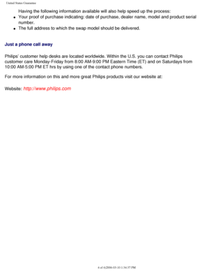 Page 107
United States Guarantee
Having the following information available will also help speed up the p\
rocess: 
l     Your proof of purchase indicating: date of purchase, dealer name, model \
and product serial 
number.
 
l     The full address to which the swap model should be delivered. 
Just a phone call away
Philips’ customer help desks are located worldwide. Within the U.S. y\
ou can contact Philips 
customer care Monday-Friday from 8:00 AM-9:00 PM Eastern Time (ET) and\
 on Saturdays from 
10:00...