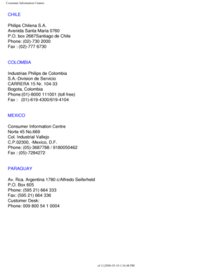 Page 113
Consumer Information Centers
CHILE
Philips Chilena S.A.
Avenida Santa Maria 0760
P.O. box 2687Santiago de Chile
Phone: (02)-730 2000
Fax : (02)-777 6730
COLOMBIA
Industrias Philips de Colombia
S.A.-Division de Servicio
CARRERA 15 Nr. 104-33
Bogota, Colombia
Phone:(01)-8000 111001 (toll free)
Fax :   (01)-619-4300/619-4104
MEXICO
Consumer Information Centre
Norte 45 No.669
Col. Industrial Vallejo
C.P.02300, -Mexico, D.F.
Phone: (05)-3687788 / 9180050462
Fax : (05)-7284272
PARAGUAY
Av. Rca. Argentina 1780...