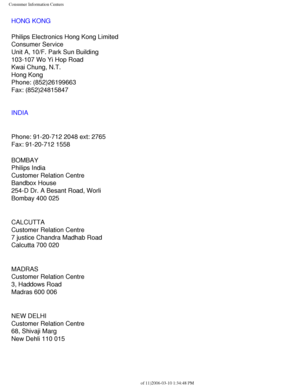 Page 116
Consumer Information Centers
HONG KONG
Philips Electronics Hong Kong Limited
Consumer Service
Unit A, 10/F. Park Sun Building
103-107 Wo Yi Hop Road
Kwai Chung, N.T.
Hong Kong
Phone: (852)26199663
Fax: (852)24815847
INDIA
Phone: 91-20-712 2048 ext: 2765
Fax: 91-20-712 1558
BOMBAY
Philips India
Customer Relation Centre
Bandbox House
254-D Dr. A Besant Road, Worli
Bombay 400 025
CALCUTTA
Customer Relation Centre
7 justice Chandra Madhab Road
Calcutta 700 020
MADRAS
Customer Relation Centre
3, Haddows...