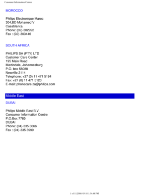 Page 119
Consumer Information Centers
MOROCCO
Philips Electronique Maroc
304,BD Mohamed V
Casablanca
Phone: (02)-302992
Fax : (02)-303446
SOUTH AFRICA
PHILIPS SA (PTY) LTD
Customer Care Center
195 Main Road
Martindale, Johannesburg
P.O. box 58088
Newville 2114
Telephone: +27 (0) 11 471 5194
Fax: +27 (0) 11 471 5123
E-mail: phonecare.za@philips.com
Middle East
DUBAI
Philips Middle East B.V.
Consumer Information Centre
P.O.Box 7785
DUBAI
Phone: (04)-335 3666
Fax : (04)-335 3999...