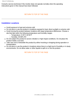 Page 3
Safety & Troubleshooting
Consult a service technician if the monitor does not operate normally wh\
en the operating 
instructions given in this manual have been followed. 
 
RETURN TO TOP OF THE PAGE
Installation Locations
l     Avoid exposure to heat and extreme cold
l     Do not store or use the product in locations exposed to heat, direct sun\
light or extreme cold.
l     Avoid moving the product between locations with large temperature differ\
ences. Choose a 
site that falls within the following...