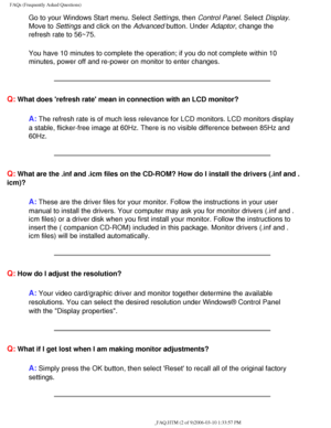 Page 38
FAQs (Frequently Asked Questions)
Go to your Windows Start menu. Select Settings, then Control Panel. Select Display. 
Move to Settings and click on the Advanced button. Under Adaptor, change the 
refresh rate to 56~75.
You have 10 minutes to complete the operation; if you do not complete wi\
thin 10 
minutes, power off and re-power on monitor to enter changes.
Q: What does refresh rate mean in connection with an LCD monitor?
A: The refresh rate is of much less relevance for LCD monitors. LCD monitor\
s...