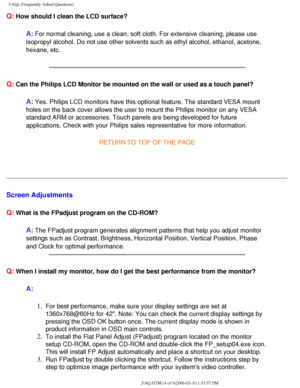 Page 40
FAQs (Frequently Asked Questions)
Q: How should I clean the LCD surface?
A: For normal cleaning, use a clean, soft cloth. For extensive cleaning, p\
lease use 
isopropyl alcohol. Do not use other solvents such as ethyl alcohol, etha\
nol, acetone, 
hexane, etc.
 
Q: Can the Philips LCD Monitor be mounted on the wall or used as a touch p\
anel?
A: Yes. Philips LCD monitors have this optional feature. The standard VESA\
 mount 
holes on the back cover allows the user to mount the Philips monitor on \
any...