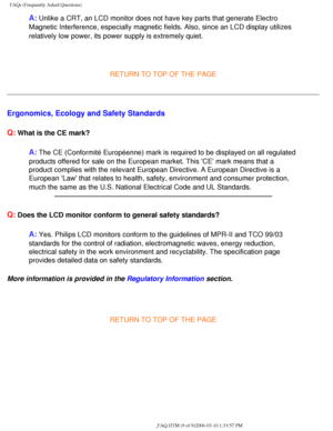 Page 45
FAQs (Frequently Asked Questions)
A: Unlike a CRT, an LCD monitor does not have key parts that generate Elec\
tro 
Magnetic Interference, especially magnetic fields. Also, since an LCD di\
splay utilizes 
relatively low power, its power supply is extremely quiet.
 
 
RETURN TO TOP OF THE PAGE
Ergonomics, Ecology and Safety Standards
Q:
 What is the CE mark?
A: The CE (Conformité Européenne) mark is required to be displayed\
 on all regulated 
products offered for sale on the European market. This CE...