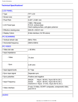 Page 7
Product Information
Technical Specifications* LCD PANEL 
• Type TFT LCD
• Screen size 42
• Pixel Pitch 0.227 x 0.681 mm
• LCD Panel type  1366 x 768 pixels
R.G.B. vertical stripe 
Hard coating surface, anti-glare polarizer
• Effective viewing area 930.25 x 523.01 mm
• Display Colors 8 bits interface (16.7M colors)
PC SCANNING
• Vertical refresh rate56Hz-75Hz
• Horizontal frequency  30kHz-63kHz
PC VIDEO
• Video dot rate< 85 MHz
• Input impedance
- Video 75 ohm
- Sync 2.2K ohm
• Input signal levels 0.7...