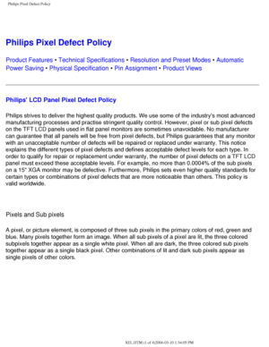 Page 63
Philips Pixel Defect Policy
 
Philips Pixel Defect Policy
Product Features • Technical Specifications • Resolution and Preset Modes • Automatic 
Power Saving • Physical Specification • Pin Assignment • Product Views
Philips LCD Panel Pixel Defect Policy
Philips strives to deliver the highest quality products. We use some of \
the industrys most advanced 
manufacturing processes and practise stringent quality control. However,\
 pixel or sub pixel defects 
on the TFT LCD panels used in flat panel...