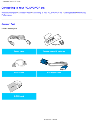 Page 90
Connecting to Your PC,DVD/VCR etc.
Connecting to Your PC, DVD/VCR etc. 
Product Description • Accessory Pack • Connecting to Your PC, DVD/VCR etc. • Getting Started • Optimizing 
Performance
Accessory Pack
Unpack all the parts 
Power cableRemote control & batteries
   
DVI-D cable VGA signal cable
   
 
E-DFU pack  
 
file:///D|/My%20Documents/dfu/BDL_27/english/420wn6/INSTALL/CONNECT.HTM \
(1 of 7)2006-03-10 1:34:29 PM 