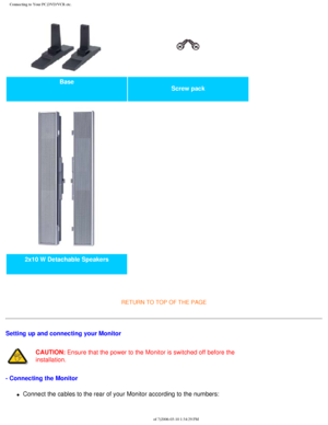 Page 91
Connecting to Your PC,DVD/VCR etc.
Base Screw pack 
2x10 W Detachable Speakers   
 
RETURN TO TOP OF THE PAGE 
Setting up and connecting your Monitor
CAUTION: Ensure that the power to the Monitor is switched off before the 
installation.
- Connecting the Monitor
l     Connect the cables to the rear of your Monitor according to the numbers:\
file:///D|/My%20Documents/dfu/BDL_27/english/420wn6/INSTALL/CONNECT.HTM \
(2 of 7)2006-03-10 1:34:29 PM 