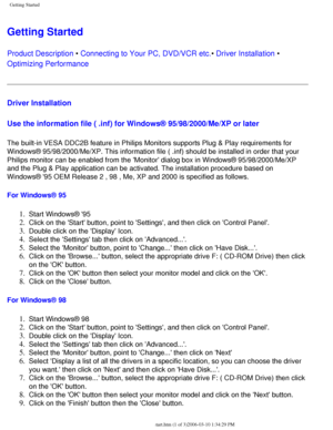 Page 97
Getting Started
Getting Started 
Product Description • Connecting to Your PC, DVD/VCR etc.• Driver Installation • 
Optimizing Performance 
Driver Installation 
Use the information file ( .inf) for Windows® 95/98/2000/Me/XP or l\
ater
 
The built-in VESA DDC2B feature in Philips Monitors supports Plug & Play\
 requirements for 
Windows® 95/98/2000/Me/XP. This information file ( .inf) should be \
installed in order that your 
Philips monitor can be enabled from the Monitor dialog box in Windows®\...